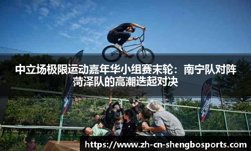 中立场极限运动嘉年华小组赛末轮:南宁队对阵菏泽队的高潮迭起对决